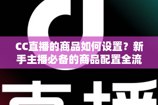 CC直播的商品如何设置？新手主播必备的商品配置全流程实战指南
