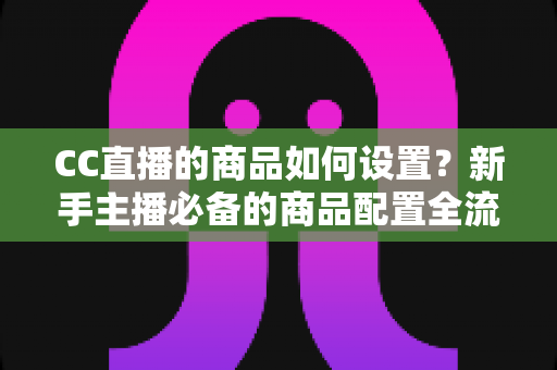 CC直播的商品如何设置？新手主播必备的商品配置全流程实战指南