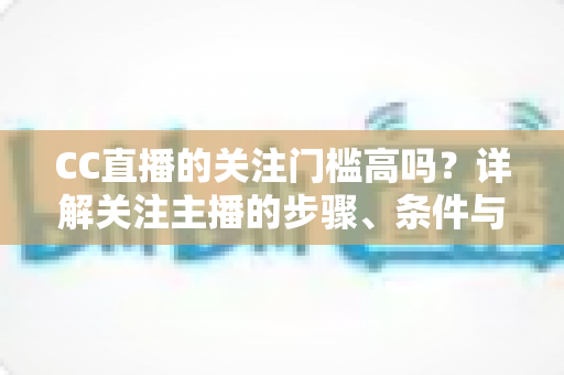 CC直播的关注门槛高吗？详解关注主播的步骤、条件与常见疑问
