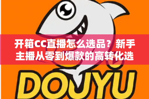 开箱CC直播怎么选品?新手主播从零到爆款的高转化选品实战指南 开箱CC直播怎么选品?新手主播从零到爆款的高转化选品实战指南