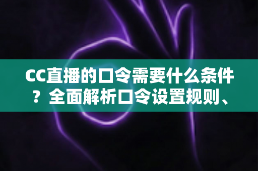CC直播的口令需要什么条件？全面解析口令设置规则、使用方法与常见问题