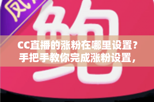 CC直播的涨粉在哪里设置？手把手教你完成涨粉设置，快速提升直播间人气与粉丝量