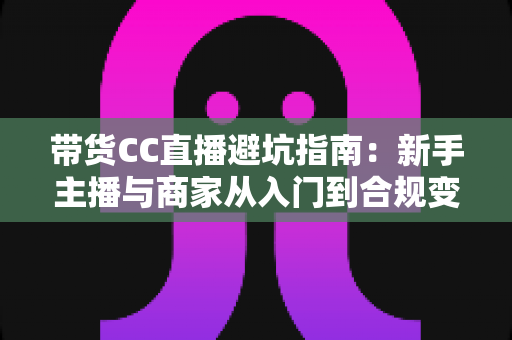 带货CC直播避坑指南:新手主播与商家从入门到合规变现的全流程防雷手册 带货CC直播避坑指南:新手主播与商家从入门到合规变现的全流程防雷手册