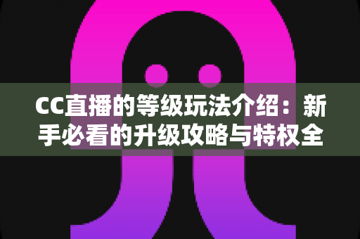 CC直播的等级玩法介绍:新手必看的升级攻略与特权全解析 CC直播的等级玩法介绍:新手必看的升级攻略与特权全解析