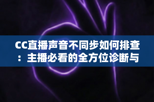 CC直播声音不同步如何排查：主播必看的全方位诊断与解决方案指南