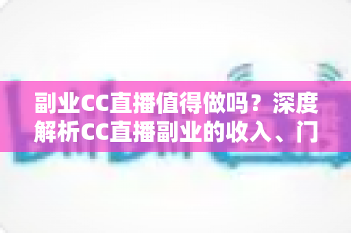副业CC直播值得做吗？深度解析CC直播副业的收入、门槛、适合人群与真实前景