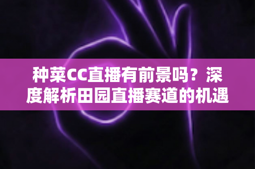 种菜CC直播有前景吗?深度解析田园直播赛道的机遇、挑战与变现路径 种菜CC直播有前景吗?深度解析田园直播赛道的机遇、挑战与变现路径