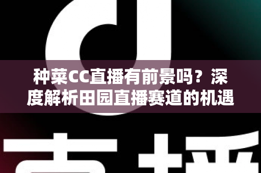 种菜CC直播有前景吗？深度解析田园直播赛道的机遇、挑战与变现路径