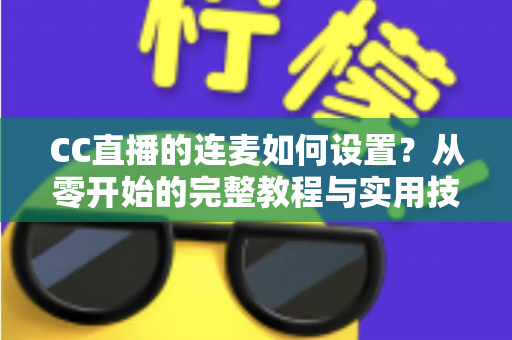CC直播的连麦如何设置?从零开始的完整教程与实用技巧全解析 CC直播的连麦如何设置?从零开始的完整教程与实用技巧全解析