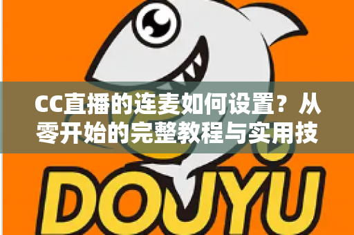 CC直播的连麦如何设置?从零开始的完整教程与实用技巧全解析 CC直播的连麦如何设置?从零开始的完整教程与实用技巧全解析