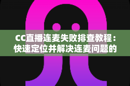 CC直播连麦失败排查教程：快速定位并解决连麦问题的完整指南
