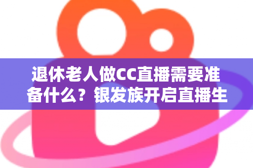 退休老人做CC直播需要准备什么？银发族开启直播生活的完整准备指南