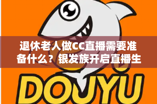 退休老人做CC直播需要准备什么？银发族开启直播生活的完整准备指南