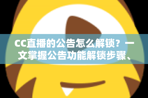 CC直播的公告怎么解锁？一文掌握公告功能解锁步骤、查看方法与常见问题全解析
