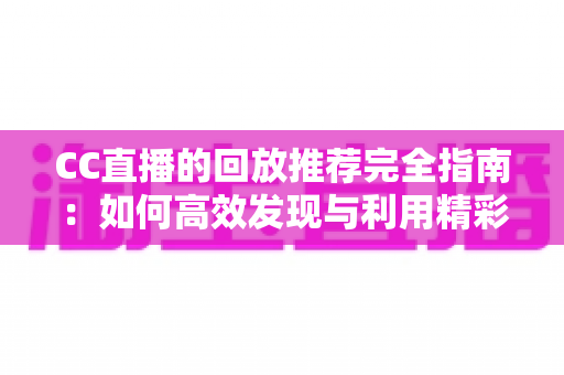 CC直播的回放推荐完全指南：如何高效发现与利用精彩回放内容