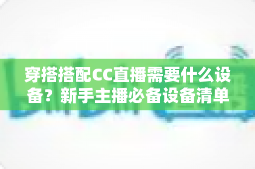 穿搭搭配CC直播需要什么设备？新手主播必备设备清单全解析
