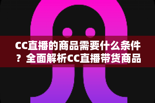 CC直播的商品需要什么条件?全面解析CC直播带货商品准入要求与入驻全流程指南 CC直播的商品需要什么条件?全面解析CC直播带货商品准入要求与入驻全流程指南