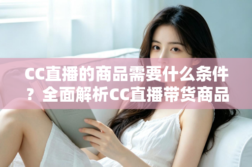CC直播的商品需要什么条件?全面解析CC直播带货商品准入要求与入驻全流程指南 CC直播的商品需要什么条件?全面解析CC直播带货商品准入要求与入驻全流程指南