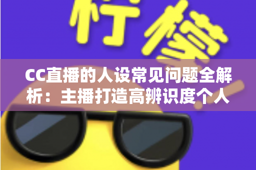 CC直播的人设常见问题全解析：主播打造高辨识度个人IP的实战避坑指南