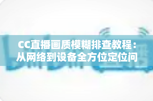 CC直播画质模糊排查教程：从网络到设备全方位定位问题，轻松恢复高清观看体验
