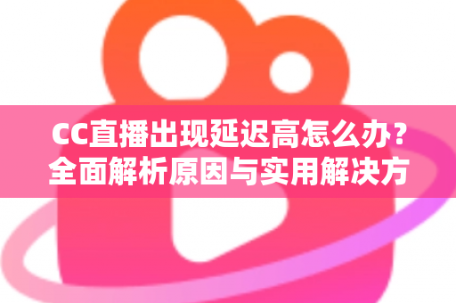 CC直播出现延迟高怎么办？全面解析原因与实用解决方案指南