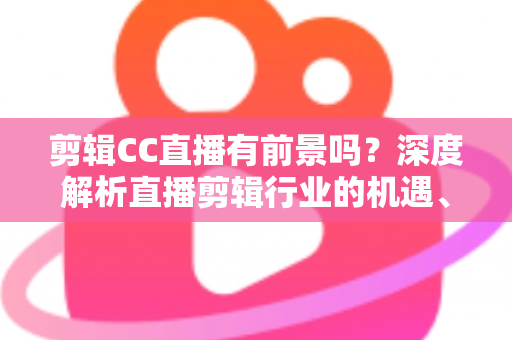 剪辑CC直播有前景吗?深度解析直播剪辑行业的机遇、收入与未来发展 剪辑CC直播有前景吗?深度解析直播剪辑行业的机遇、收入与未来发展