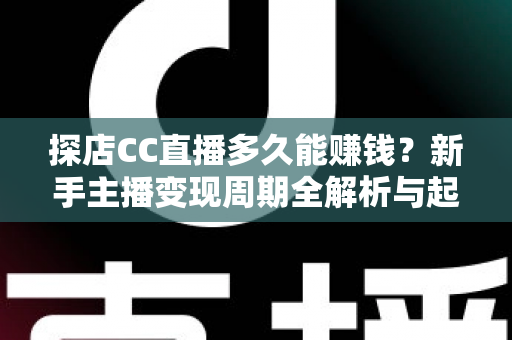 探店CC直播多久能赚钱？新手主播变现周期全解析与起号实操指南