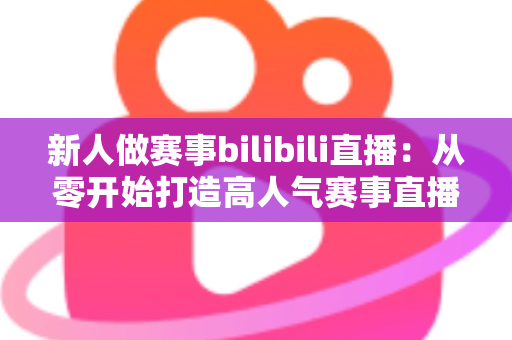 新人做赛事bilibili直播:从零开始打造高人气赛事直播间的完整实战指南 新人做赛事bilibili直播:从零开始打造高人气赛事直播间的完整实战指南