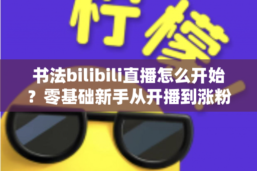 书法bilibili直播怎么开始?零基础新手从开播到涨粉的完整实战指南 书法bilibili直播怎么开始?零基础新手从开播到涨粉的完整实战指南