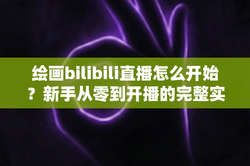 绘画bilibili直播怎么开始？新手从零到开播的完整实战指南