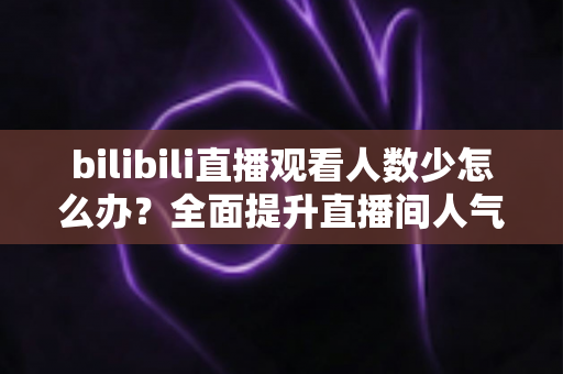 bilibili直播观看人数少怎么办？全面提升直播间人气与流量的完整攻略