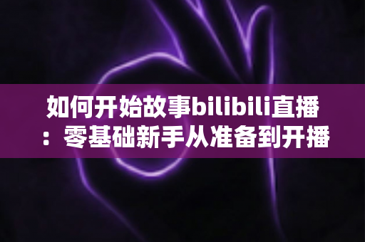 如何开始故事bilibili直播：零基础新手从准备到开播的完整实战指南