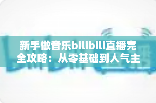 新手做音乐bilibili直播完全攻略：从零基础到人气主播的实战指南