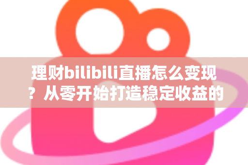 理财bilibili直播怎么变现?从零开始打造稳定收益的完整实战指南 理财bilibili直播怎么变现?从零开始打造稳定收益的完整实战指南