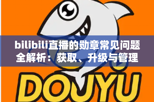bilibili直播的勋章常见问题全解析：获取、升级与管理一文读懂