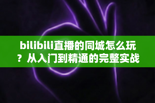 bilibili直播的同城怎么玩？从入门到精通的完整实战指南
