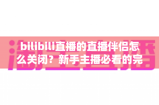 bilibili直播的直播伴侣怎么关闭？新手主播必看的完整关闭教程与避坑指南