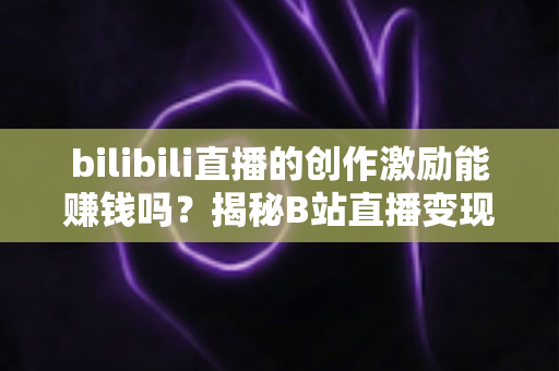 bilibili直播的创作激励能赚钱吗？揭秘B站直播变现的真实收益与实用攻略