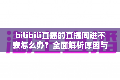 bilibili直播的直播间进不去怎么办?全面解析原因与实用解决方案一次讲清楚 bilibili直播的直播间进不去怎么办?全面解析原因与实用解决方案一次讲清楚