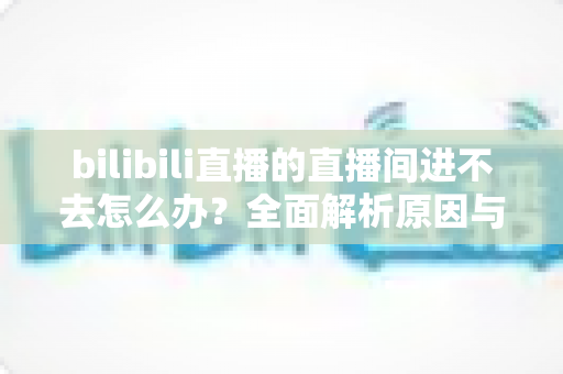 bilibili直播的直播间进不去怎么办?全面解析原因与实用解决方案一次讲清楚 bilibili直播的直播间进不去怎么办?全面解析原因与实用解决方案一次讲清楚