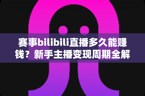 赛事bilibili直播多久能赚钱？新手主播变现周期全解析与实战指南