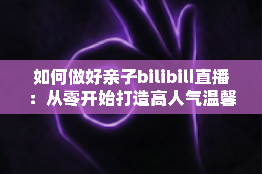 如何做好亲子bilibili直播：从零开始打造高人气温馨亲子直播间的实用全攻略