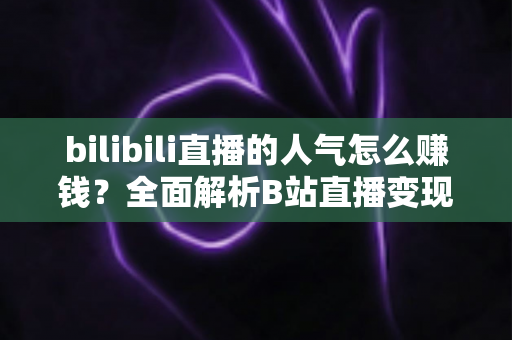 bilibili直播的人气怎么赚钱?全面解析B站直播变现的核心方法与实用技巧 bilibili直播的人气怎么赚钱?全面解析B站直播变现的核心方法与实用技巧