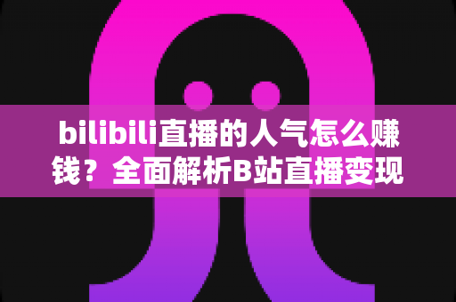 bilibili直播的人气怎么赚钱?全面解析B站直播变现的核心方法与实用技巧 bilibili直播的人气怎么赚钱?全面解析B站直播变现的核心方法与实用技巧