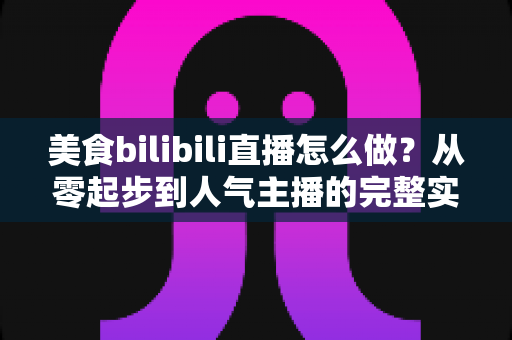 美食bilibili直播怎么做？从零起步到人气主播的完整实战指南