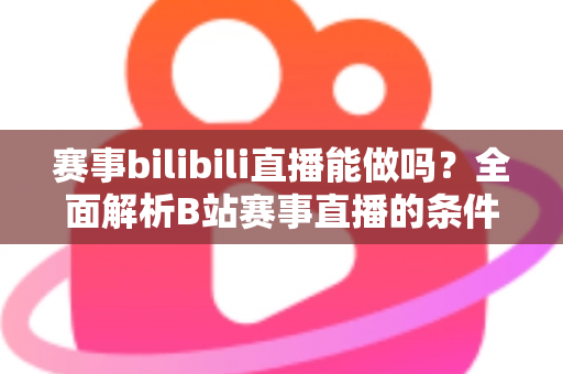 赛事bilibili直播能做吗？全面解析B站赛事直播的条件、流程、版权要点与变现前景