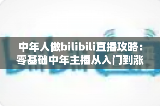 中年人做bilibili直播攻略：零基础中年主播从入门到涨粉变现的完整实战指南