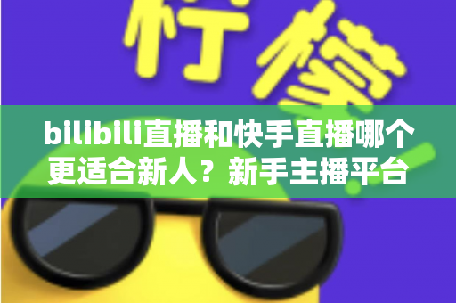 bilibili直播和快手直播哪个更适合新人?新手主播平台选择全攻略 bilibili直播和快手直播哪个更适合新人?新手主播平台选择全攻略