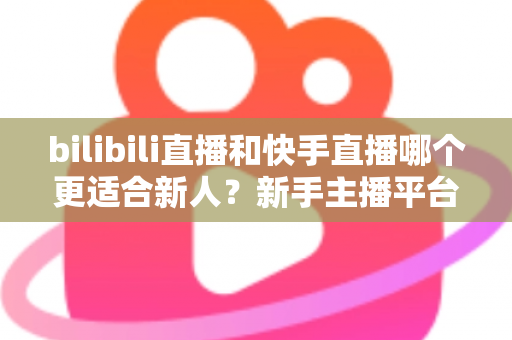 bilibili直播和快手直播哪个更适合新人？新手主播平台选择全攻略