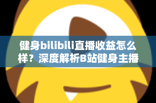 健身bilibili直播收益怎么样？深度解析B站健身主播的赚钱门道与真实收入水平